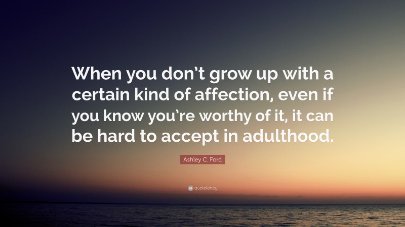 Ashley C. Ford Quote: “When you don’t grow up with a certain kind of affection, even if you know you’re worthy of it, it can be hard to accept in adulthood.”