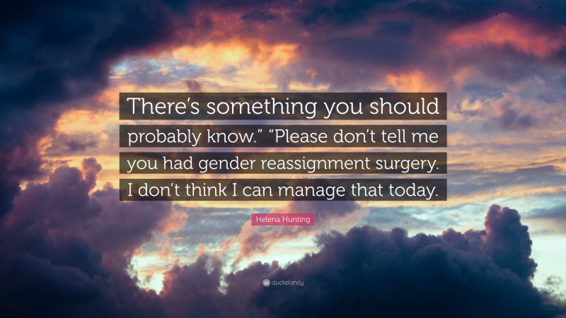 Helena Hunting Quote: “There’s something you should probably know.” “Please don’t tell me you had gender reassignment surgery. I don’t think I can manage that today.”