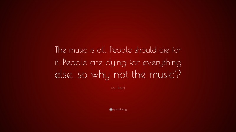 Lou Reed Quote: “The music is all. People should die for it. People are dying for everything else, so why not the music?”
