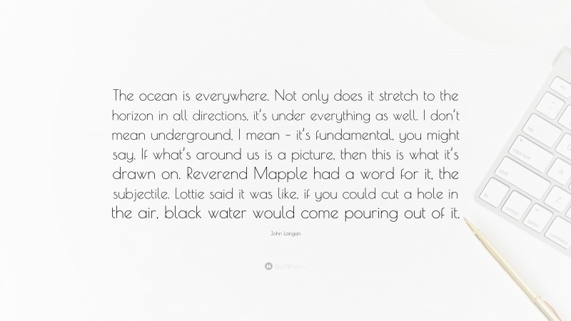 John Langan Quote: “The ocean is everywhere. Not only does it stretch to the horizon in all directions, it’s under everything as well. I don’t mean underground, I mean – it’s fundamental, you might say. If what’s around us is a picture, then this is what it’s drawn on. Reverend Mapple had a word for it, the subjectile. Lottie said it was like, if you could cut a hole in the air, black water would come pouring out of it.”