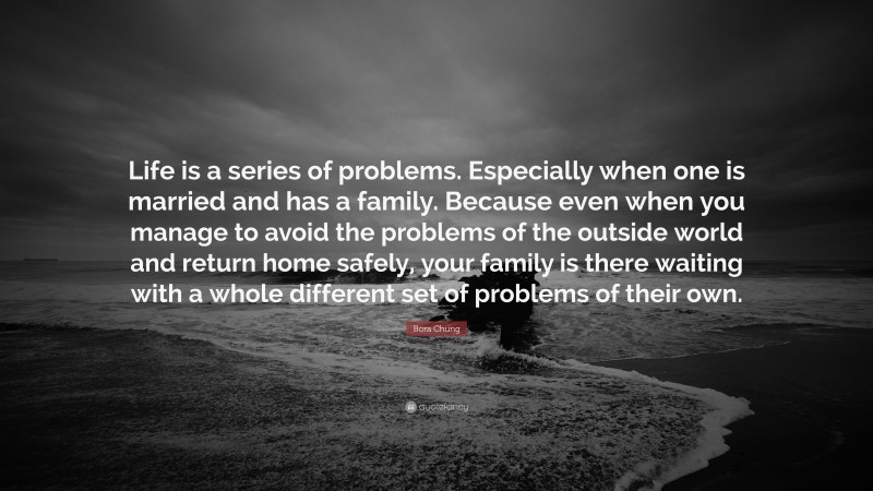 Bora Chung Quote: “Life is a series of problems. Especially when one is married and has a family. Because even when you manage to avoid the problems of the outside world and return home safely, your family is there waiting with a whole different set of problems of their own.”