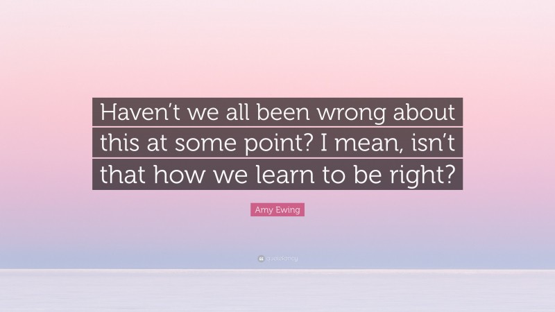 Amy Ewing Quote: “Haven’t we all been wrong about this at some point? I mean, isn’t that how we learn to be right?”