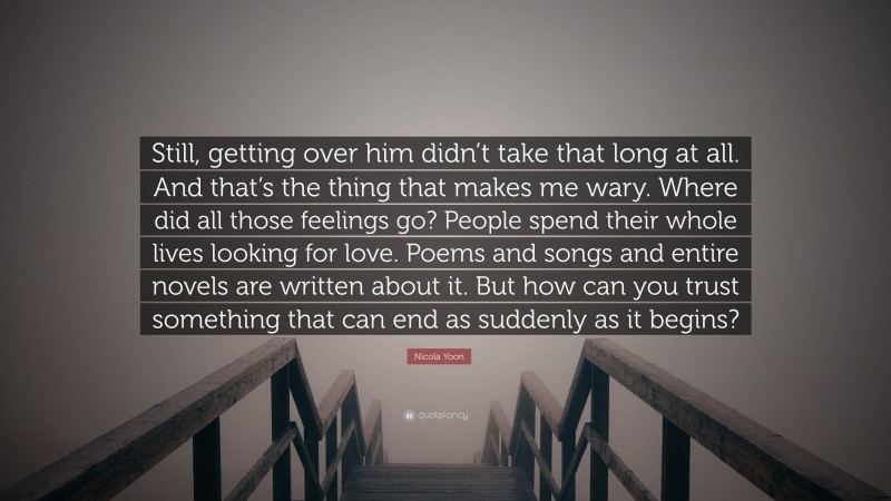 Nicola Yoon Quote: “Still, getting over him didn’t take that long at all. And that’s the thing that makes me wary. Where did all those feelings go? People spend their whole lives looking for love. Poems and songs and entire novels are written about it. But how can you trust something that can end as suddenly as it begins?”