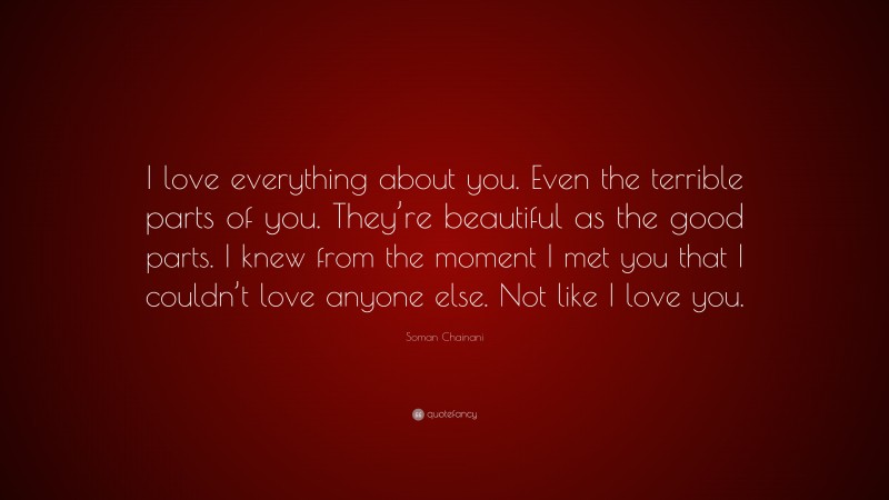 Soman Chainani Quote: “I love everything about you. Even the terrible parts of you. They’re beautiful as the good parts. I knew from the moment I met you that I couldn’t love anyone else. Not like I love you.”