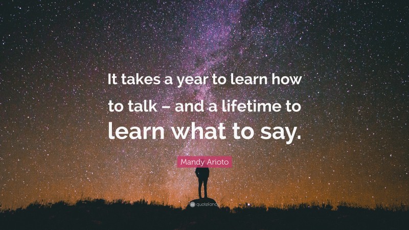 Mandy Arioto Quote: “It takes a year to learn how to talk – and a lifetime to learn what to say.”