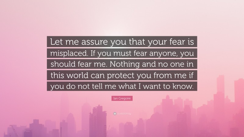 Ian Gregoire Quote: “Let me assure you that your fear is misplaced. If you must fear anyone, you should fear me. Nothing and no one in this world can protect you from me if you do not tell me what I want to know.”