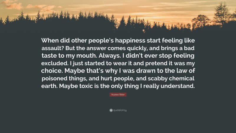 Krysten Ritter Quote: “When did other people’s happiness start feeling like assault? But the answer comes quickly, and brings a bad taste to my mouth. Always. I didn’t ever stop feeling excluded. I just started to wear it and pretend it was my choice. Maybe that’s why I was drawn to the law of poisoned things, and hurt people, and scabby chemical earth. Maybe toxic is the only thing I really understand.”