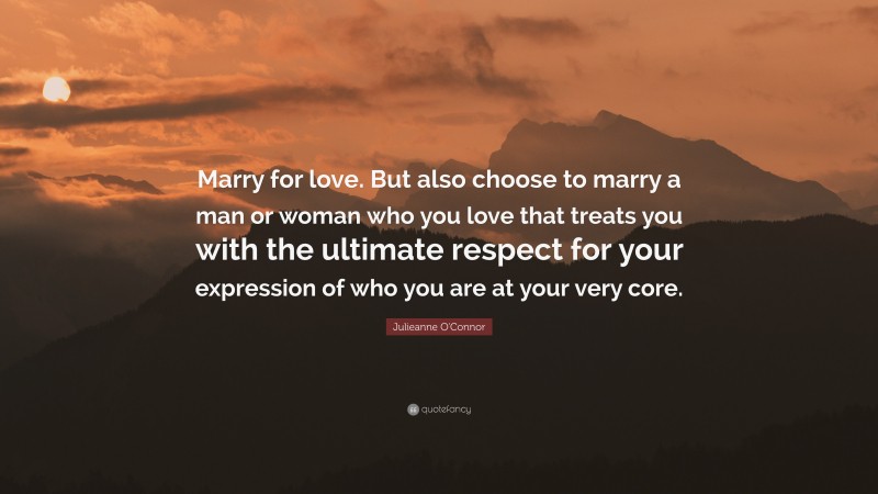 Julieanne O'Connor Quote: “Marry for love. But also choose to marry a man or woman who you love that treats you with the ultimate respect for your expression of who you are at your very core.”