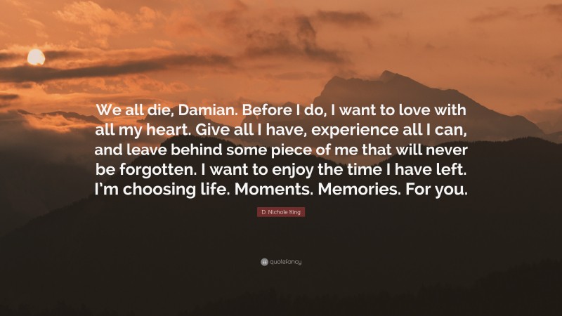 D. Nichole King Quote: “We all die, Damian. Before I do, I want to love with all my heart. Give all I have, experience all I can, and leave behind some piece of me that will never be forgotten. I want to enjoy the time I have left. I’m choosing life. Moments. Memories. For you.”