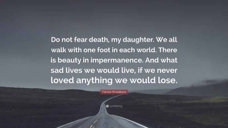 Carissa Broadbent Quote: “Do not fear death, my daughter. We all walk with one foot in each world. There is beauty in impermanence. And what sad lives we would live, if we never loved anything we would lose.”