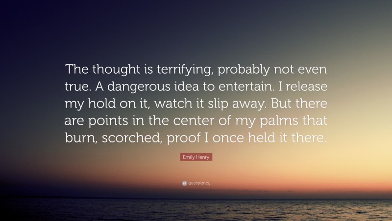 Emily Henry Quote: “The thought is terrifying, probably not even true. A dangerous idea to entertain. I release my hold on it, watch it slip away. But there are points in the center of my palms that burn, scorched, proof I once held it there.”