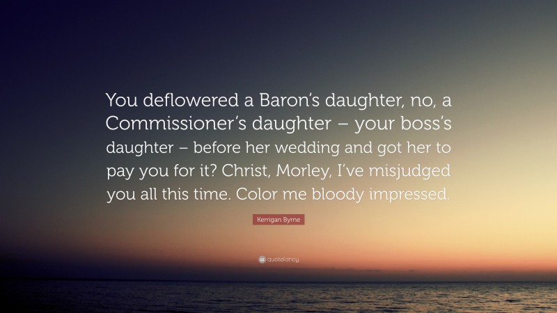 Kerrigan Byrne Quote: “You deflowered a Baron’s daughter, no, a Commissioner’s daughter – your boss’s daughter – before her wedding and got her to pay you for it? Christ, Morley, I’ve misjudged you all this time. Color me bloody impressed.”