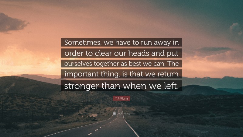T.J. Klune Quote: “Sometimes, we have to run away in order to clear our heads and put ourselves together as best we can. The important thing, is that we return stronger than when we left.”
