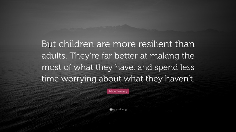 Alice Feeney Quote: “But children are more resilient than adults. They’re far better at making the most of what they have, and spend less time worrying about what they haven’t.”