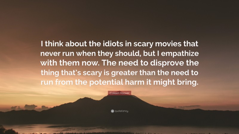 Colleen Hoover Quote: “I think about the idiots in scary movies that never run when they should, but I empathize with them now. The need to disprove the thing that’s scary is greater than the need to run from the potential harm it might bring.”