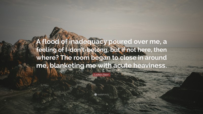 Laurelin Paige Quote: “A flood of inadequacy poured over me, a feeling of I-don’t-belong, but if not here, then where? The room began to close in around me, blanketing me with acute heaviness.”