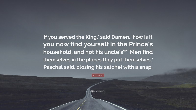 C.S. Pacat Quote: “If you served the King,’ said Damen, ‘how is it you now find yourself in the Prince’s household, and not his uncle’s?’ ‘Men find themselves in the places they put themselves,’ Paschal said, closing his satchel with a snap.”