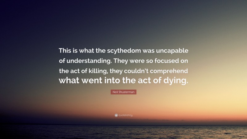 Neil Shusterman Quote: “This is what the scythedom was uncapable of understanding. They were so focused on the act of killing, they couldn’t comprehend what went into the act of dying.”