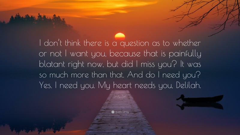 Lindy Zart Quote: “I don’t think there is a question as to whether or not I want you, because that is painfully blatant right now, but did I miss you? It was so much more than that. And do I need you? Yes. I need you. My heart needs you, Delilah.”