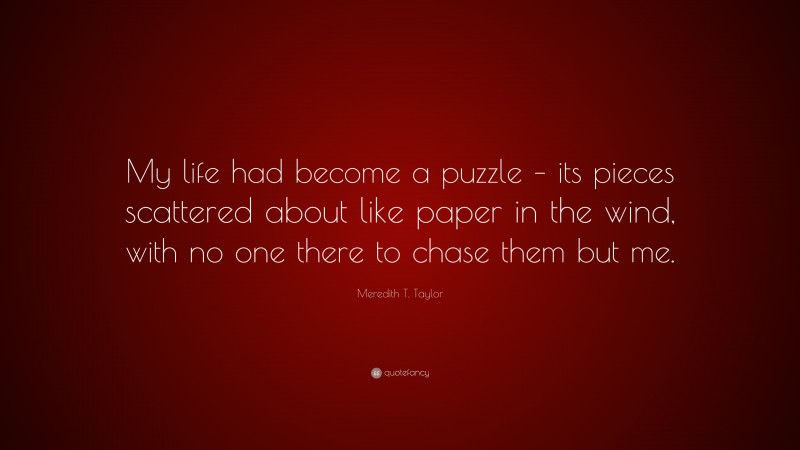 Meredith T. Taylor Quote: “My life had become a puzzle – its pieces scattered about like paper in the wind, with no one there to chase them but me.”