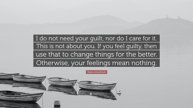 Shane Arbuthnott Quote: “I do not need your guilt, nor do I care for it. This is not about you. If you feel guilty, then use that to change things for the better. Otherwise, your feelings mean nothing.”
