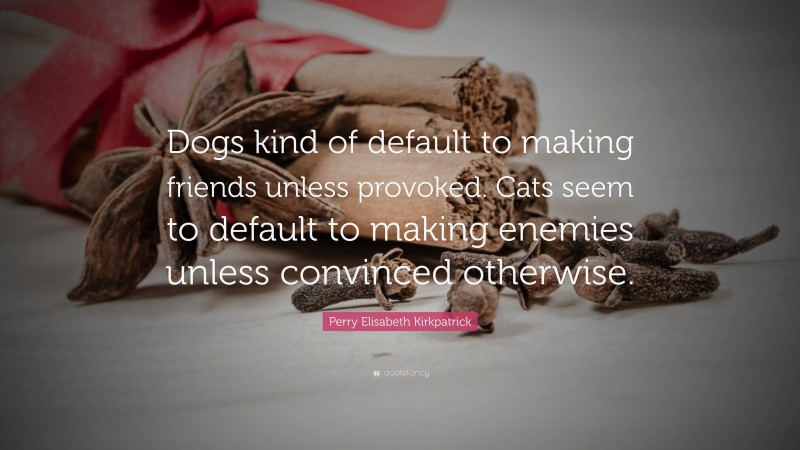 Perry Elisabeth Kirkpatrick Quote: “Dogs kind of default to making friends unless provoked. Cats seem to default to making enemies unless convinced otherwise.”