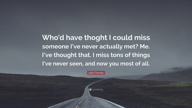 Leah Thomas Quote: “Who’d have thoght I could miss someone I’ve never actually met? Me. I’ve thought that. I miss tons of things I’ve never seen, and now you most of all.”