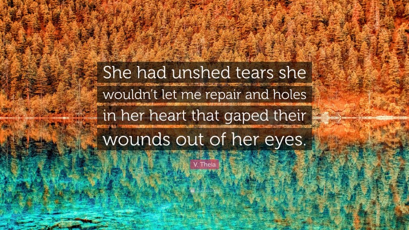 V. Theia Quote: “She had unshed tears she wouldn’t let me repair and holes in her heart that gaped their wounds out of her eyes.”