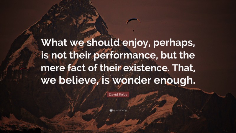David Kirby Quote: “What we should enjoy, perhaps, is not their performance, but the mere fact of their existence. That, we believe, is wonder enough.”