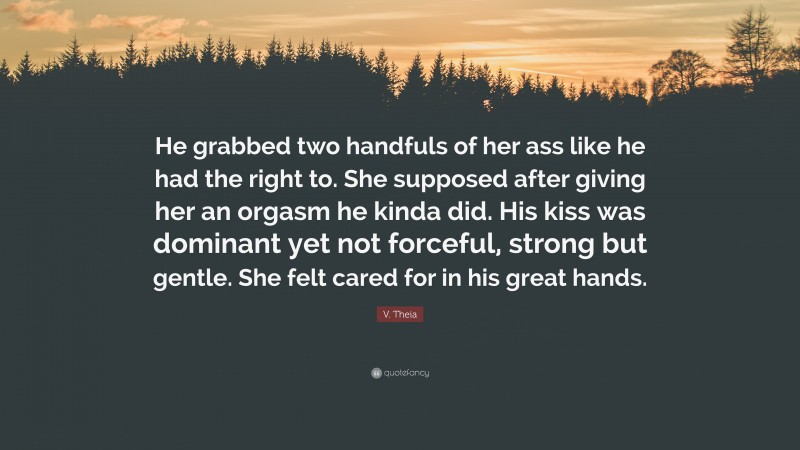 V. Theia Quote: “He grabbed two handfuls of her ass like he had the right to. She supposed after giving her an orgasm he kinda did. His kiss was dominant yet not forceful, strong but gentle. She felt cared for in his great hands.”