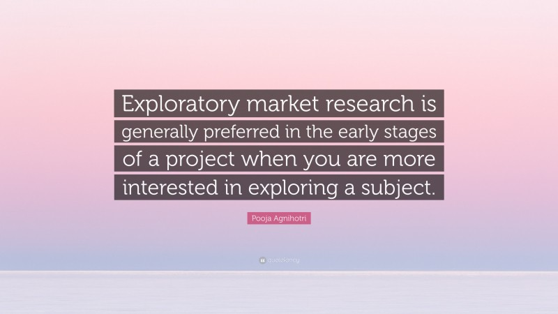 Pooja Agnihotri Quote: “Exploratory market research is generally preferred in the early stages of a project when you are more interested in exploring a subject.”