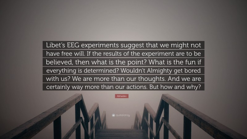 Abhaidev Quote: “Libet’s EEG experiments suggest that we might not have free will. If the results of the experiment are to be believed, then what is the point? What is the fun if everything is determined? Wouldn’t Almighty get bored with us? We are more than our thoughts. And we are certainly way more than our actions. But how and why?”