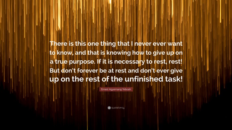 Ernest Agyemang Yeboah Quote: “There is this one thing that I never ever want to know, and that is knowing how to give up on a true purpose. If it is necessary to rest, rest! But don’t forever be at rest and don’t ever give up on the rest of the unfinished task!”