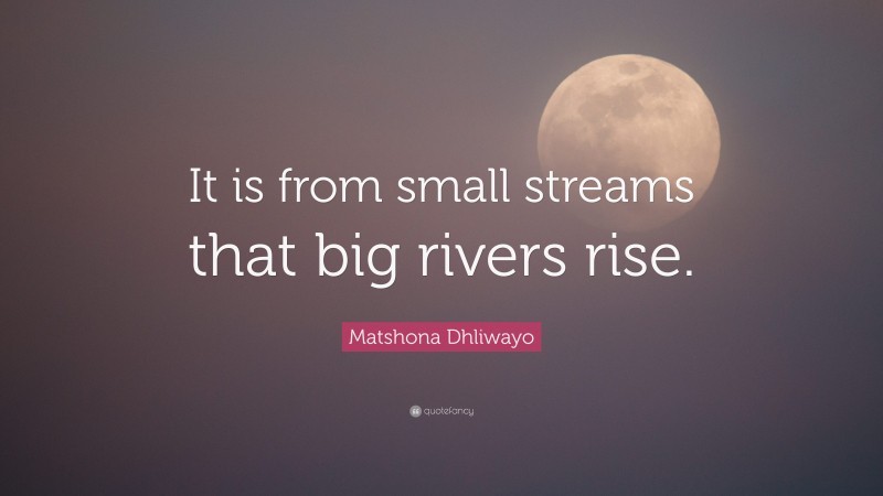 Matshona Dhliwayo Quote: “It is from small streams that big rivers rise.”