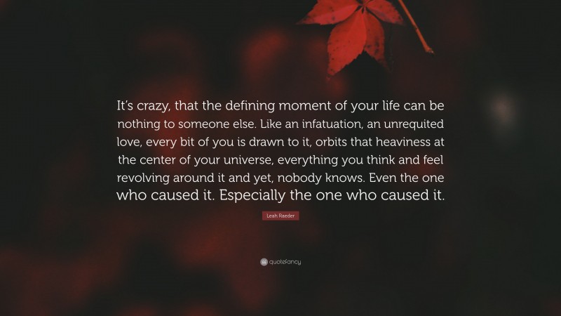 Leah Raeder Quote: “It’s crazy, that the defining moment of your life can be nothing to someone else. Like an infatuation, an unrequited love, every bit of you is drawn to it, orbits that heaviness at the center of your universe, everything you think and feel revolving around it and yet, nobody knows. Even the one who caused it. Especially the one who caused it.”