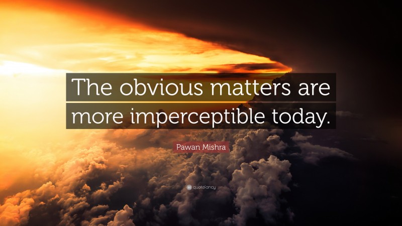 Pawan Mishra Quote: “The obvious matters are more imperceptible today.”