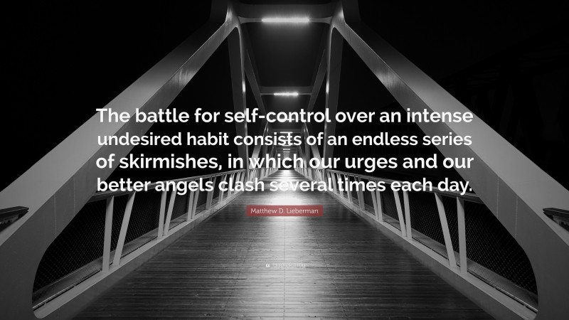 Matthew D. Lieberman Quote: “The battle for self-control over an intense undesired habit consists of an endless series of skirmishes, in which our urges and our better angels clash several times each day.”