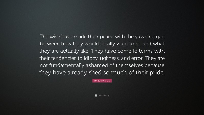 The School of Life Quote: “The wise have made their peace with the yawning gap between how they would ideally want to be and what they are actually like. They have come to terms with their tendencies to idiocy, ugliness, and error. They are not fundamentally ashamed of themselves because they have already shed so much of their pride.”