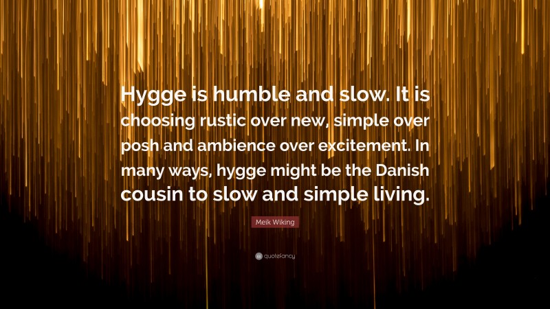 Meik Wiking Quote: “Hygge is humble and slow. It is choosing rustic over new, simple over posh and ambience over excitement. In many ways, hygge might be the Danish cousin to slow and simple living.”