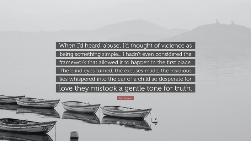 Sara Barnard Quote: “When I’d heard ‘abuse’, I’d thought of violence as being something simple... I hadn’t even considered the framework that allowed it to happen in the first place. The blind eyes turned, the excuses made, the insidious lies whispered into the ear of a child so desperate for love they mistook a gentle tone for truth.”