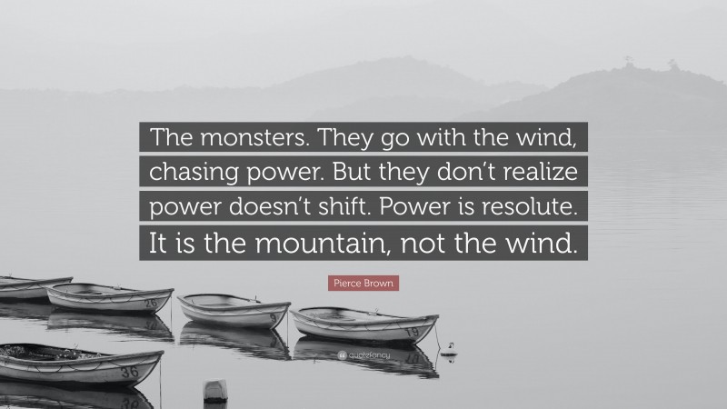 Pierce Brown Quote: “The monsters. They go with the wind, chasing power. But they don’t realize power doesn’t shift. Power is resolute. It is the mountain, not the wind.”