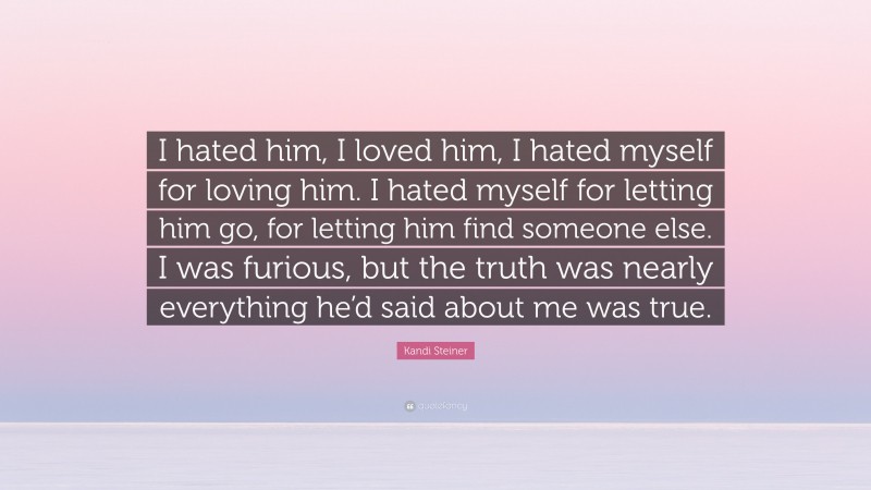 Kandi Steiner Quote: “I hated him, I loved him, I hated myself for loving him. I hated myself for letting him go, for letting him find someone else. I was furious, but the truth was nearly everything he’d said about me was true.”