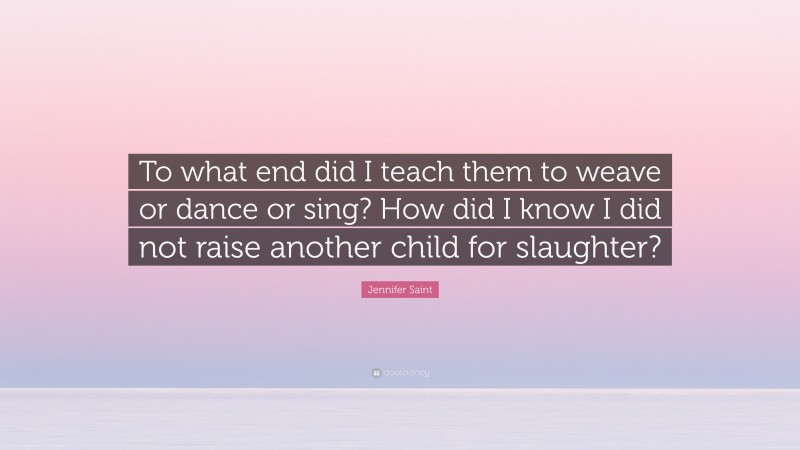 Jennifer Saint Quote: “To what end did I teach them to weave or dance or sing? How did I know I did not raise another child for slaughter?”