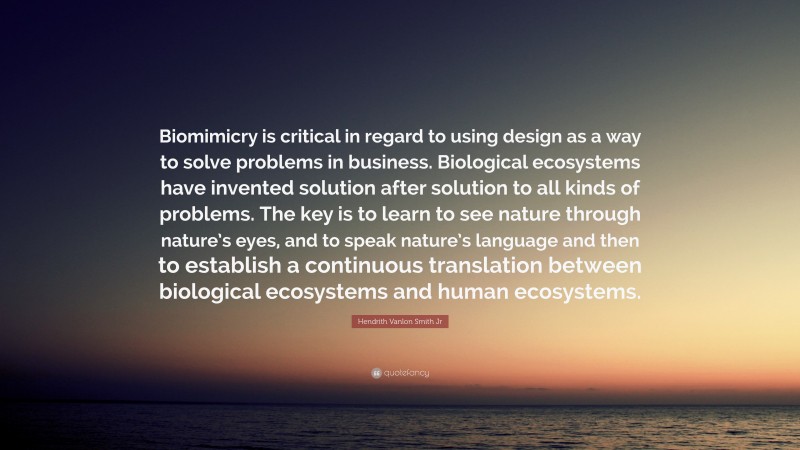 Hendrith Vanlon Smith Jr Quote: “Biomimicry is critical in regard to using design as a way to solve problems in business. Biological ecosystems have invented solution after solution to all kinds of problems. The key is to learn to see nature through nature’s eyes, and to speak nature’s language and then to establish a continuous translation between biological ecosystems and human ecosystems.”