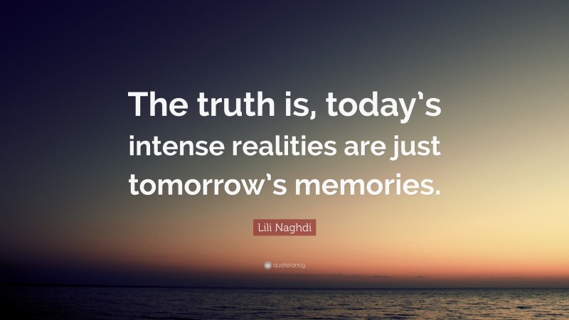 Lili Naghdi Quote: “The truth is, today’s intense realities are just tomorrow’s memories.”