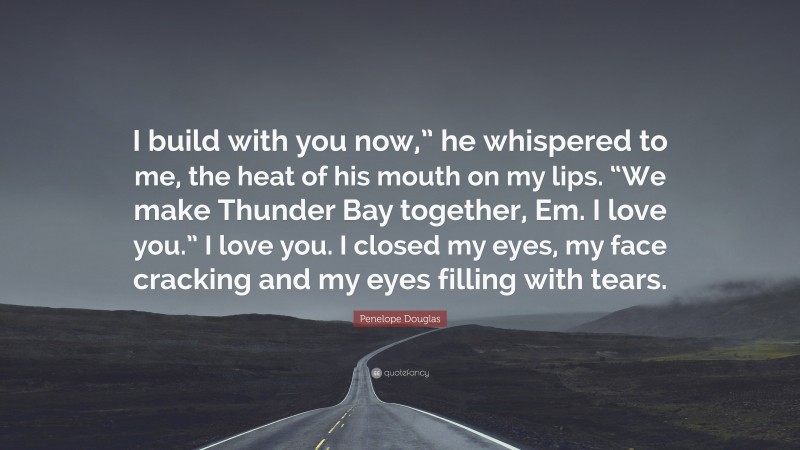 Penelope Douglas Quote: “I build with you now,” he whispered to me, the heat of his mouth on my lips. “We make Thunder Bay together, Em. I love you.” I love you. I closed my eyes, my face cracking and my eyes filling with tears.”