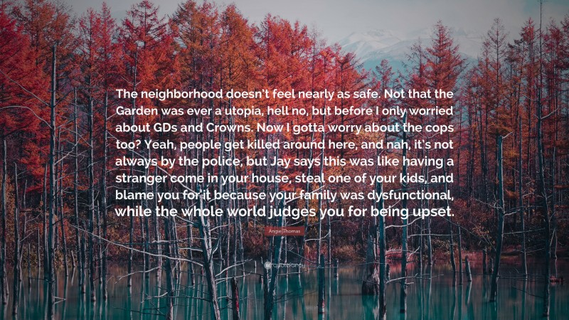Angie Thomas Quote: “The neighborhood doesn’t feel nearly as safe. Not that the Garden was ever a utopia, hell no, but before I only worried about GDs and Crowns. Now I gotta worry about the cops too? Yeah, people get killed around here, and nah, it’s not always by the police, but Jay says this was like having a stranger come in your house, steal one of your kids, and blame you for it because your family was dysfunctional, while the whole world judges you for being upset.”