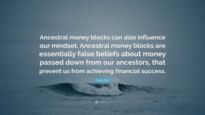 Keisha Blair Quote: “Ancestral money blocks can also influence our mindset. Ancestral money blocks are essentially false beliefs about money passed down from our ancestors, that prevent us from achieving financial success.”