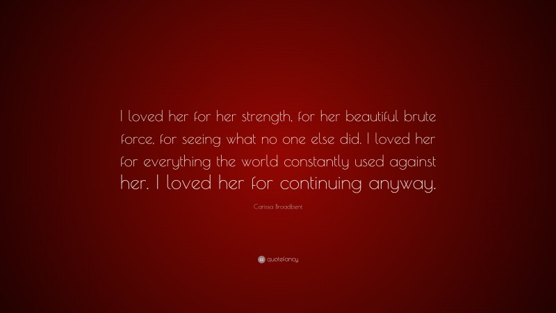 Carissa Broadbent Quote: “I loved her for her strength, for her beautiful brute force, for seeing what no one else did. I loved her for everything the world constantly used against her. I loved her for continuing anyway.”