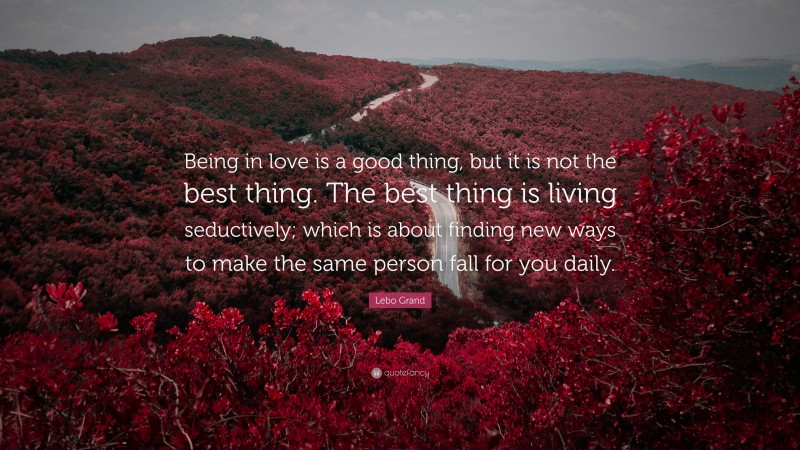 Lebo Grand Quote: “Being in love is a good thing, but it is not the best thing. The best thing is living seductively; which is about finding new ways to make the same person fall for you daily.”